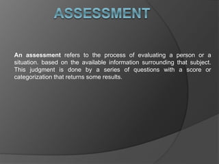 An assessment refers to the process of evaluating a person or a
situation. based on the available information surrounding that subject.
This judgment is done by a series of questions with a score or
categorization that returns some results.
 
