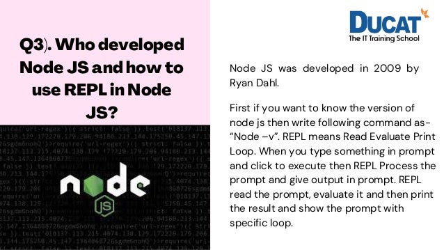 Q3). Who developed
Node JS and how to
use REPL in Node
JS?




Node JS was developed in 2009 by
Ryan Dahl.
First if you want to know the version of
node js then write following command as-
“Node –v”. REPL means Read Evaluate Print
Loop. When you type something in prompt
and click to execute then REPL Process the
prompt and give output in prompt. REPL
read the prompt, evaluate it and then print
the result and show the prompt with
specific loop.
 