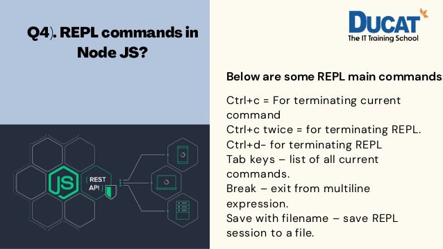 Q4). REPL commands in
Node JS?


Ctrl+c = For terminating current
command
Ctrl+c twice = for terminating REPL.
Ctrl+d- for terminating REPL
Tab keys – list of all current
commands.
Break – exit from multiline
expression.
Save with filename – save REPL
session to a file.
Below are some REPL main commands:
 