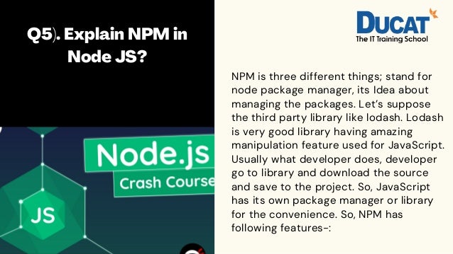 Q5). Explain NPM in
Node JS?




NPM is three different things; stand for
node package manager, its Idea about
managing the packages. Let’s suppose
the third party library like lodash. Lodash
is very good library having amazing
manipulation feature used for JavaScript.
Usually what developer does, developer
go to library and download the source
and save to the project. So, JavaScript
has its own package manager or library
for the convenience. So, NPM has
following features-:
 