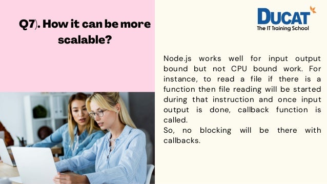 Q7). How it can be more
scalable?
Node.js works well for input output
bound but not CPU bound work. For
instance, to read a file if there is a
function then file reading will be started
during that instruction and once input
output is done, callback function is
called.
So, no blocking will be there with
callbacks.
 