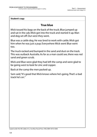 128
Part 1 – Assessment
Additional easier texts (stage 4-5)
FROM ASSESSMENT TO PROGRAMMING
Assisting students requiring additional support in reading
Student’s copy
True blue
Mick tossed his bags on the back of the truck.Blue jumped up
and sat in the cab.Mick got into the truck and started it up.Man
and dog set off.Out west they went.
Blue was a cattle dog.He was bred to work with cattle.Mick got
him when he was just a pup.Everywhere Mick went Blue went
too.
The truck rocked and bumped in the sand and dust on the track.
This was outback Australia.As far as a man could see,there was red
sand and green scrub.
Mick and Blue were glad they had left the camp and were glad to
be going west to look for zinc and copper.
Back at the camp the men packed up.
Sam said,“It’s good that Mick knows where he’s going.That’s a bad
track he’s on.”
Copied under Part VB.Calder,H.A.,True Blue,Pascal Press 1992,ISBN 1875312005
 