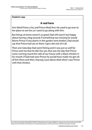 Individual reading assessment 131
Part 1 – Assessment
Additional easier texts (stage 4-5)
FROM ASSESSMENT TO PROGRAMMING
Assisting students requiring additional support in reading
Student’s copy
A real hero
Ann liked Prince a lot,and Prince liked Ann.He used to go over to
her place to see her,so I used to go along with him.
But things at home weren’t so good.Dad still wasn’t too happy
about having a dog around.If something was missing he would
blame Prince.If any plants in the garden were broken,Dad would
say that Prince had sat on them.I got a bit sick of it all.
Then one Saturday Dad went fishing and it was just as well for
Prince and me that he did.You see,that was the day that Prince
came running round the side of our house with a black chicken in
his mouth.If Dad had seen Prince he would have made me get rid
of him there and then.Anyway,I just about died when I saw Prince
with that chicken.
From A Real Hero by Bettina Bird,ISBN 0734403194.Reproduced and made available for copying and communication by the NSW
Department of Education and Training for its educational purposes with the permission of Pearson Education Australia.
 