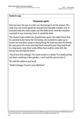 134
Part 1 – Assessment
Additional easier texts (stage 4-5)
FROM ASSESSMENT TO PROGRAMMING
Assisting students requiring additional support in reading
Student’s copy
Christmas spirit
Karl was lost.He was in a hire car.He had got it at the airport.The
map was not much good.He should have bought a better one.It
showed only the main roads,not the little lanes.And the weather
was bad.It was snowing.Soon it would be dark.
The airport had a hotel.He should have spent the night there.But
he wanted to be home for Christmas.He wanted to wake up at
home.He had been away in Hong Kong.He had not seen his family
for two years.His mum and dad had moved house.They had lived
in a big town,near their work.When Karl and his sister left,the
house was too big for them.
“You’ll love the cottage,”his mum wrote in a letter.“It is really pretty.
I’ve been working in the garden.I can’t wait for you to see it.”
He said the address out loud.
“Holly Cottage,Church Lane,Wetford.”
From Christmas Spirit by Iris Howden.Reproduced and made available for copying and communication by the NSW Department of
Education and Training for its educational purposes with the permission of Hodder and Stoughton Ltd.
 