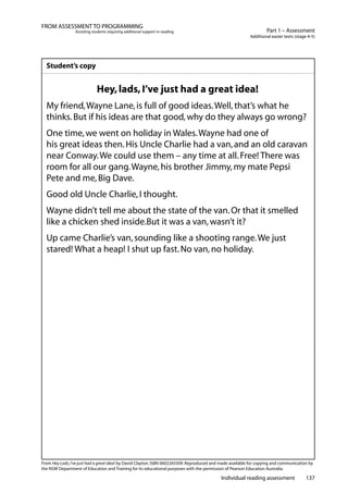 Individual reading assessment 137
Part 1 – Assessment
Additional easier texts (stage 4-5)
FROM ASSESSMENT TO PROGRAMMING
Assisting students requiring additional support in reading
Student’s copy
Hey,lads,I’ve just had a great idea!
My friend,Wayne Lane,is full of good ideas.Well,that’s what he
thinks.But if his ideas are that good,why do they always go wrong?
One time,we went on holiday in Wales.Wayne had one of
his great ideas then.His Uncle Charlie had a van,and an old caravan
near Conway.We could use them – any time at all.Free! There was
room for all our gang.Wayne,his brother Jimmy,my mate Pepsi
Pete and me,Big Dave.
Good old Uncle Charlie,I thought.
Wayne didn’t tell me about the state of the van.Or that it smelled
like a chicken shed inside.But it was a van,wasn’t it?
Up came Charlie’s van,sounding like a shooting range.We just
stared! What a heap! I shut up fast.No van,no holiday.
From Hey Lads,I’ve just had a great idea! by David Clayton.ISBN 0602265509.Reproduced and made available for copying and communication by
the NSW Department of Education and Training for its educational purposes with the permission of Pearson Education Australia.
 