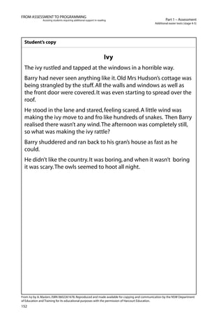152
Part 1 – Assessment
Additional easier texts (stage 4-5)
FROM ASSESSMENT TO PROGRAMMING
Assisting students requiring additional support in reading
Student’s copy
Ivy
The ivy rustled and tapped at the windows in a horrible way.
Barry had never seen anything like it.Old Mrs Hudson’s cottage was
being strangled by the stuff.All the walls and windows as well as
the front door were covered.It was even starting to spread over the
roof.
He stood in the lane and stared,feeling scared.A little wind was
making the ivy move to and fro like hundreds of snakes. Then Barry
realised there wasn’t any wind.The afternoon was completely still,
so what was making the ivy rattle?
Barry shuddered and ran back to his gran’s house as fast as he
could.
He didn’t like the country.It was boring,and when it wasn’t 	boring
it was scary.The owls seemed to hoot all night.
From Ivy by A.Masters.ISBN 0602261678.Reproduced and made available for copying and communication by the NSW Department
of Education and Training for its educational purposes with the permission of Harcourt Education.
 