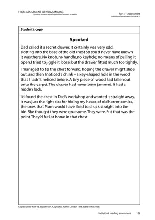 Individual reading assessment 155
Part 1 – Assessment
Additional easier texts (stage 4-5)
FROM ASSESSMENT TO PROGRAMMING
Assisting students requiring additional support in reading
Student’s copy
Spooked
Dad called it a secret drawer.It certainly was very odd,
slotting into the base of the old chest so you’d never have known
it was there.No knob,no handle,no keyhole; no means of pulling it
open.I tried to jiggle it loose,but the drawer fitted much too tightly.
I managed to tip the chest forward,hoping the drawer might slide
out,and then I noticed a chink – a key-shaped hole in the wood
that I hadn’t noticed before.A tiny piece of wood had fallen out
onto the carpet.The drawer had never been jammed.It had a
hidden lock.
I’d found the chest in Dad’s workshop and wanted it straight away.
It was just the right size for hiding my heaps of old horror comics,
the ones that Mum would have liked to chuck straight into the
bin.She thought they were gruesome.They were.But that was the
point.They’d feel at home in that chest.
Copied under Part VB.Wooderson,P.,Spooked,Puffin:London 1996.ISBN 0140370587
 