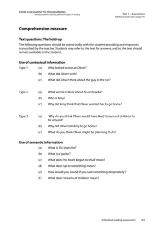 Individual reading assessment 163
Part 1 – Assessment
Additional easier texts (stage 4-5)
FROM ASSESSMENT TO PROGRAMMING
Assisting students requiring additional support in reading
Comprehension measure
Text questions:The hold-up
The following questions should be asked orally,with the student providing oral responses
transcribed by the teacher.Students may refer to the text for answers,and so the text should
remain available to the student.
Use of contextual information
Type 1		 (a)	 Who looked across at Oliver?
	 	 (b)	 What did Oliver wish?
	 	 (c)	 What did Oliver think about the guy in the car?
Type 2		 (a)	 What worries Oliver about his red parka?
	 	 (b)	 Who is Amy?
	 	 (c)	 Why did Amy think that Oliver wanted her to go home?
Type 3		 (a)	 Why do you think Oliver would have liked‘streams of children’to
			 be around?
	 	 (b)	 Why did Oliver tell Amy to go home?
	 	 (c)	 What do you think Oliver might be planning to do?
Use of semantic information
		 (a)	 What is‘Sis’short for?
		 (b) 	 What is a‘parka’?
		 (c) 	 What does‘his heart began to thud’mean?
	 	 (d)	 What does‘up to something’mean?
	 	 (e)	 How would you sound if you said something‘desperately’?
	 	 (f)	 What does‘streams of children’mean?
 