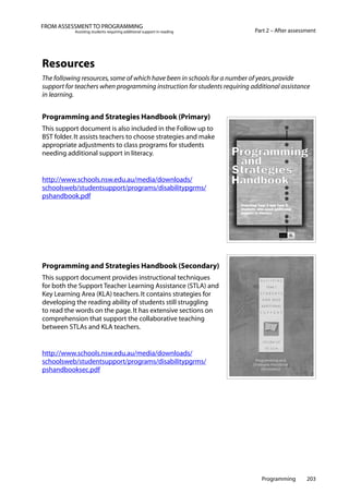 Programming 203
Part 2 – After assessment
FROM ASSESSMENT TO PROGRAMMING
Assisting students requiring additional support in reading
Resources
The following resources,some of which have been in schools for a number of years,provide
support for teachers when programming instruction for students requiring additional assistance
in learning.
Programming and Strategies Handbook (Primary)
This support document is also included in the Follow up to
BST folder.It assists teachers to choose strategies and make
appropriate adjustments to class programs for students
needing additional support in literacy.
http://www.schools.nsw.edu.au/media/downloads/
schoolsweb/studentsupport/programs/disabilitypgrms/
pshandbook.pdf
Programming and Strategies Handbook (Secondary)
This support document provides instructional techniques
for both the Support Teacher Learning Assistance (STLA) and
Key Learning Area (KLA) teachers.It contains strategies for
developing the reading ability of students still struggling
to read the words on the page.It has extensive sections on
comprehension that support the collaborative teaching
between STLAs and KLA teachers.
http://www.schools.nsw.edu.au/media/downloads/
schoolsweb/studentsupport/programs/disabilitypgrms/
pshandbooksec.pdf
 