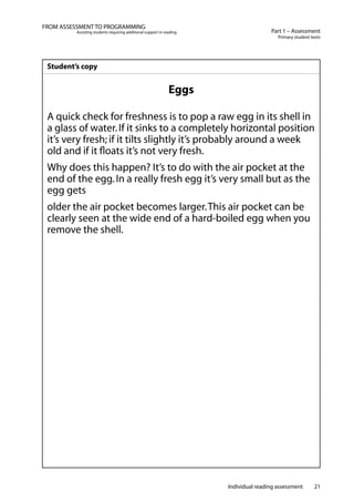 Individual reading assessment 21
Part 1 – Assessment
Primary student texts
FROM ASSESSMENT TO PROGRAMMING
Assisting students requiring additional support in reading
Student’s copy
Eggs
A quick check for freshness is to pop a raw egg in its shell in
a glass of water.If it sinks to a completely horizontal position
it’s very fresh; if it tilts slightly it’s probably around a week
old and if it floats it’s not very fresh.
Why does this happen? It’s to do with the air pocket at the
end of the egg.In a really fresh egg it’s very small but as the
egg gets
older the air pocket becomes larger.This air pocket can be
clearly seen at the wide end of a hard-boiled egg when you
remove the shell.
 