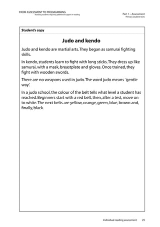 Individual reading assessment 29
Part 1 – Assessment
Primary student texts
FROM ASSESSMENT TO PROGRAMMING
Assisting students requiring additional support in reading
Student’s copy
Judo and kendo
Judo and kendo are martial arts.They began as samurai fighting
skills.
In kendo,students learn to fight with long sticks.They dress up like
samurai,with a mask,breastplate and gloves.Once trained,they
fight with wooden swords.
There are no weapons used in judo.The word judo means ‘gentle
way’.
In a judo school,the colour of the belt tells what level a student has
reached.Beginners start with a red belt,then,after a test,move on
to white.The next belts are yellow,orange,green,blue,brown and,
finally,black.
 