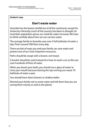 42
Part 1 – Assessment
Primary student texts
FROM ASSESSMENT TO PROGRAMMING
Assisting students requiring additional support in reading
Student’s copy
Don’t waste water
Australia has the lowest rainfall out of all the continents,except for
Antarctica.Recently,much of the country has been in drought.As
Australia’s population grows,our need for water increases.We have
to think carefully about how we can use less water.
The average family in Australia uses over 4 full bathtubs of water a
day.That’s around 700 litres every day.
There are lots of ways you and your family can save water and
protect one of our most important resources.
Paths should be swept with a broom,not hosed.
A bucket should be used instead of a hose to wash a car as this can
save hundreds of litres of water.
When you brush your teeth,you should use a glass of water to
rinse your mouth because leaving the tap running can waste 70
bathtubs of water a year.
You should have short showers or shallow baths.
Remind your family not to waste water and tell them that you are
saving them money as well as the planet.
 