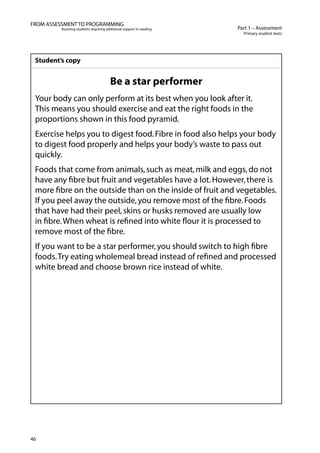 46
Part 1 – Assessment
Primary student texts
FROM ASSESSMENT TO PROGRAMMING
Assisting students requiring additional support in reading
Student’s copy
Be a star performer
Your body can only perform at its best when you look after it.
This means you should exercise and eat the right foods in the
proportions shown in this food pyramid.
Exercise helps you to digest food.Fibre in food also helps your body
to digest food properly and helps your body’s waste to pass out
quickly.
Foods that come from animals,such as meat,milk and eggs,do not
have any fibre but fruit and vegetables have a lot.However,there is
more fibre on the outside than on the inside of fruit and vegetables.
If you peel away the outside,you remove most of the fibre.Foods
that have had their peel,skins or husks removed are usually low
in fibre.When wheat is refined into white flour it is processed to
remove most of the fibre.
If you want to be a star performer,you should switch to high fibre
foods.Try eating wholemeal bread instead of refined and processed
white bread and choose brown rice instead of white.
 