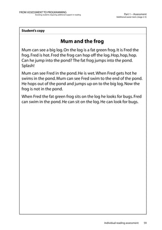 Individual reading assessment 59
Part 1 – Assessment
Additional easier texts (stage 2-3)
FROM ASSESSMENT TO PROGRAMMING
Assisting students requiring additional support in reading
Student’s copy
Mum and the frog
Mum can see a big log.On the log is a fat green frog.It is Fred the
frog.Fred is hot.Fred the frog can hop off the log.Hop,hop,hop.
Can he jump into the pond? The fat frog jumps into the pond.
Splash!
Mum can see Fred in the pond.He is wet.When Fred gets hot he
swims in the pond.Mum can see Fred swim to the end of the pond.
He hops out of the pond and jumps up on to the big log.Now the
frog is not in the pond.
When Fred the fat green frog sits on the log he looks for bugs.Fred
can swim in the pond.He can sit on the log.He can look for bugs.
 