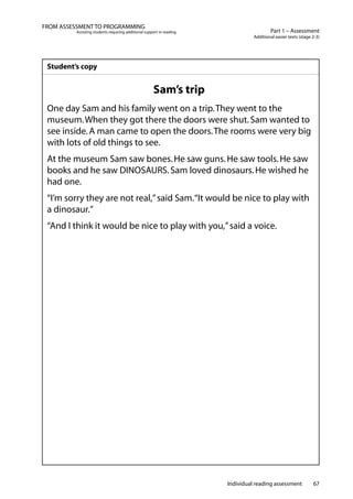 Individual reading assessment 67
Part 1 – Assessment
Additional easier texts (stage 2-3)
FROM ASSESSMENT TO PROGRAMMING
Assisting students requiring additional support in reading
Student’s copy
Sam’s trip
One day Sam and his family went on a trip.They went to the
museum.When they got there the doors were shut.Sam wanted to
see inside.A man came to open the doors.The rooms were very big
with lots of old things to see.
At the museum Sam saw bones.He saw guns.He saw tools.He saw
books and he saw DINOSAURS.Sam loved dinosaurs.He wished he
had one.
“I’m sorry they are not real,”said Sam.“It would be nice to play with
a dinosaur.”
“And I think it would be nice to play with you,”said a voice.
 