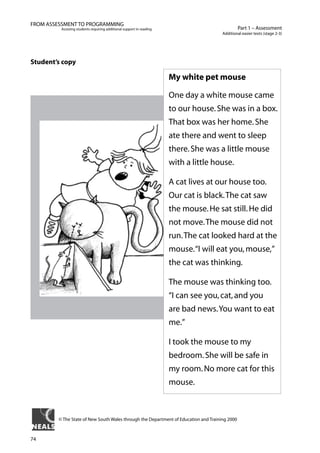 74
Part 1 – Assessment
Additional easier texts (stage 2-3)
FROM ASSESSMENT TO PROGRAMMING
Assisting students requiring additional support in reading
Student’s copy
My white pet mouse
One day a white mouse came
to our house.She was in a box.
That box was her home.She
ate there and went to sleep
there.She was a little mouse
with a little house.
A cat lives at our house too.
Our cat is black.The cat saw
the mouse.He sat still.He did
not move.The mouse did not
run.The cat looked hard at the
mouse.“I will eat you,mouse,”
the cat was thinking.
The mouse was thinking too.
“I can see you,cat,and you
are bad news.You want to eat
me.”
I took the mouse to my
bedroom.She will be safe in
my room.No more cat for this
mouse.
© The State of New South Wales through the Department of Education and Training 2000
 