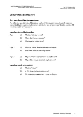 Individual reading assessment 77
Part 1 – Assessment
Additional easier texts (stage 2-3)
FROM ASSESSMENT TO PROGRAMMING
Assisting students requiring additional support in reading
Comprehension measure
Text questions: My white pet mouse
The following questions should be asked orally,with the student providing oral responses
transcribed by the teacher.Students may refer to the text for answers,and so the text should
remain available to the student.
Use of contextual information
Type 1		 (a)	 What came to our house?
	 	 (b)	 Where did the mouse sleep?
	 	 (c)	 What was the cat thinking?
Type 2		 (a)	 What did the cat do when he saw the mouse?
	 	 (b)	 How many animals live at my house?
Type 3		 (a)	 Why was the mouse not happy to see the cat?
	 	 (b)	 Why will the mouse be safe in my bedroom?
Use of semantic information
		 (a)	 What is a‘mouse’?
		 (b) 	 In this story what does‘safe’mean?
		 (c) 	 Tell me two things you have in your bedroom.
 