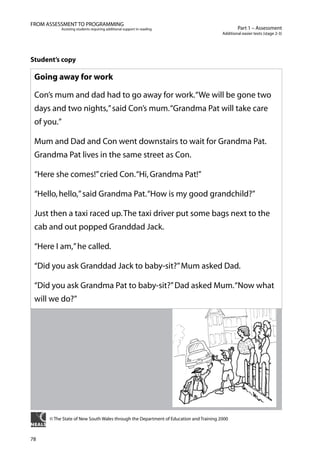 78
Part 1 – Assessment
Additional easier texts (stage 2-3)
FROM ASSESSMENT TO PROGRAMMING
Assisting students requiring additional support in reading
Student’s copy
Going away for work
Con’s mum and dad had to go away for work.“We will be gone two
days and two nights,”said Con’s mum.“Grandma Pat will take care
of you.”
Mum and Dad and Con went downstairs to wait for Grandma Pat.
Grandma Pat lives in the same street as Con.
“Here she comes!”cried Con.“Hi,Grandma Pat!”
“Hello,hello,”said Grandma Pat.“How is my good grandchild?”
Just then a taxi raced up.The taxi driver put some bags next to the
cab and out popped Granddad Jack.
“Here I am,”he called.
“Did you ask Granddad Jack to baby-sit?”Mum asked Dad.
“Did you ask Grandma Pat to baby-sit?”Dad asked Mum.“Now what
will we do?”
© The State of New South Wales through the Department of Education and Training 2000
 
