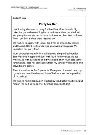 Individual reading assessment 83
Part 1 – Assessment
Additional easier texts (stage 2-3)
FROM ASSESSMENT TO PROGRAMMING
Assisting students requiring additional support in reading
Student’s copy
Party for Ben
Last Sunday,there was a party for Ben.First,Mum baked a big
cake.She packed something for us to drink and we put the food
in a pretty basket.We put in some balloons too.Ben likes balloons.
Then I got Ben and we were ready to go!
We walked to a park with lots of big trees all around.We looked
and looked.At last we found a nice spot with green grass.We
unpacked our party food.
Mum poured some milk for me.I blew up a big red balloon for
Ben.We sung“Happy Birthday”with loud,funny voices.We ate
white cake with dark icing and it was good! Then Mum told some
funny jokes.I told her some jokes from my school.We laughed and
played more games.
Then it was time for Ben’s presents.Mum gave him a soft new rug.
I gave him a new blue hat and lots of balloons.We both gave him
birthday hugs.
We walked home happy.Ben was happy too,but he was tired.I put
him on the bed upstairs.That bear had some birthday!
 