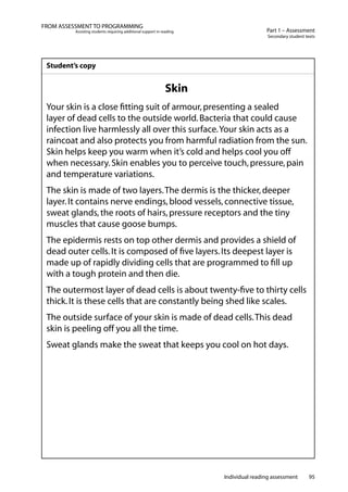 Individual reading assessment 95
Part 1 – Assessment
Secondary student texts
FROM ASSESSMENT TO PROGRAMMING
Assisting students requiring additional support in reading
Student’s copy
Skin
Your skin is a close fitting suit of armour,presenting a sealed
layer of dead cells to the outside world.Bacteria that could cause
infection live harmlessly all over this surface.Your skin acts as a
raincoat and also protects you from harmful radiation from the sun.
Skin helps keep you warm when it’s cold and helps cool you off
when necessary.Skin enables you to perceive touch,pressure,pain
and temperature variations.
The skin is made of two layers.The dermis is the thicker,deeper
layer.It contains nerve endings,blood vessels,connective tissue,
sweat glands,the roots of hairs,pressure receptors and the tiny
muscles that cause goose bumps.
The epidermis rests on top other dermis and provides a shield of
dead outer cells.It is composed of five layers.Its deepest layer is
made up of rapidly dividing cells that are programmed to fill up
with a tough protein and then die.
The outermost layer of dead cells is about twenty-five to thirty cells
thick.It is these cells that are constantly being shed like scales.
The outside surface of your skin is made of dead cells.This dead
skin is peeling off you all the time.
Sweat glands make the sweat that keeps you cool on hot days.
 