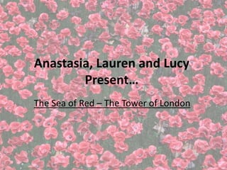 Anastasia, Lauren and Lucy 
Present… 
The Sea of Red – The Tower of London 
 