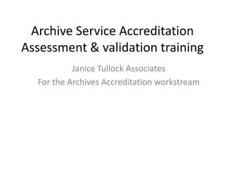 Archive Service Accreditation
Assessment & validation training
           Janice Tullock Associates
  For the Archives Accreditation workstream
 