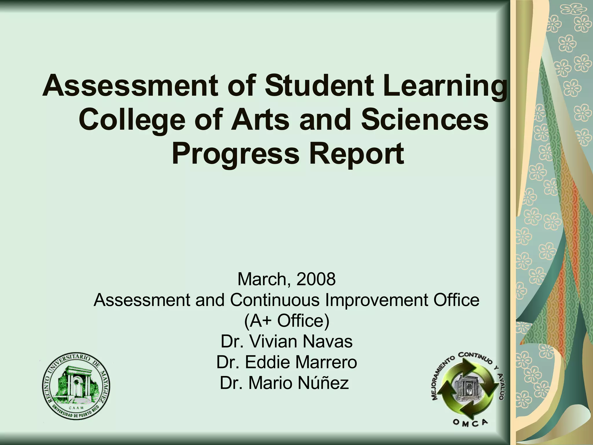 Assessment of Student Learning   College of Arts and Sciences   Progress Report March, 2008 Assessment and Continuous Improvement Office (A+ Office) Dr. Vivian Navas Dr. Eddie Marrero Dr. Mario Núñez  