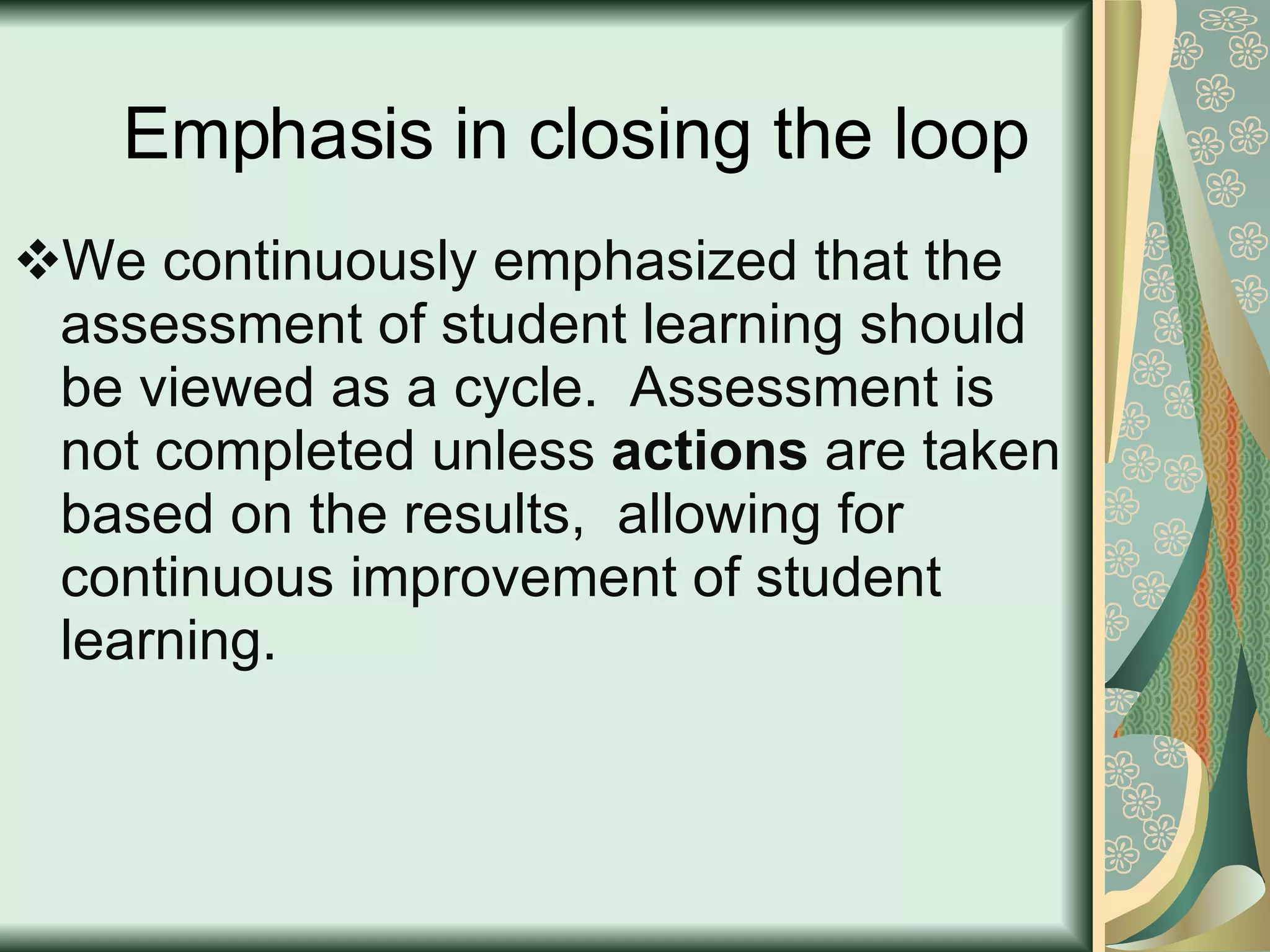 Emphasis in closing the loop We continuously emphasized that the assessment of student learning should be viewed as a cycle.  Assessment is not completed unless  actions  are taken based on the results,  allowing for continuous improvement of student learning. 