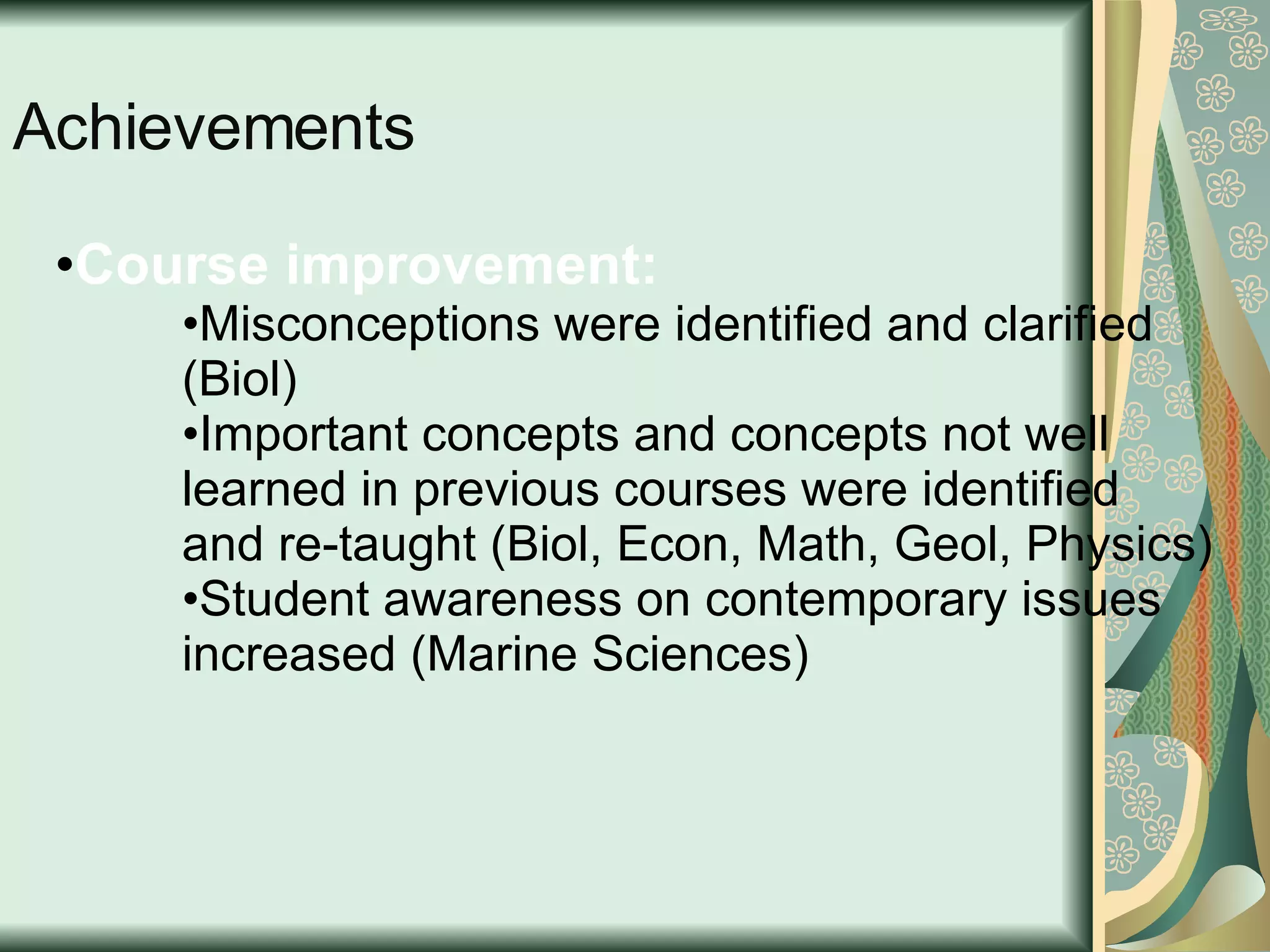 Achievements Course improvement:  Misconceptions were identified and clarified (Biol)  Important concepts and concepts not well learned in previous courses were identified and re-taught (Biol, Econ, Math, Geol, Physics) Student awareness on contemporary issues increased (Marine Sciences) 