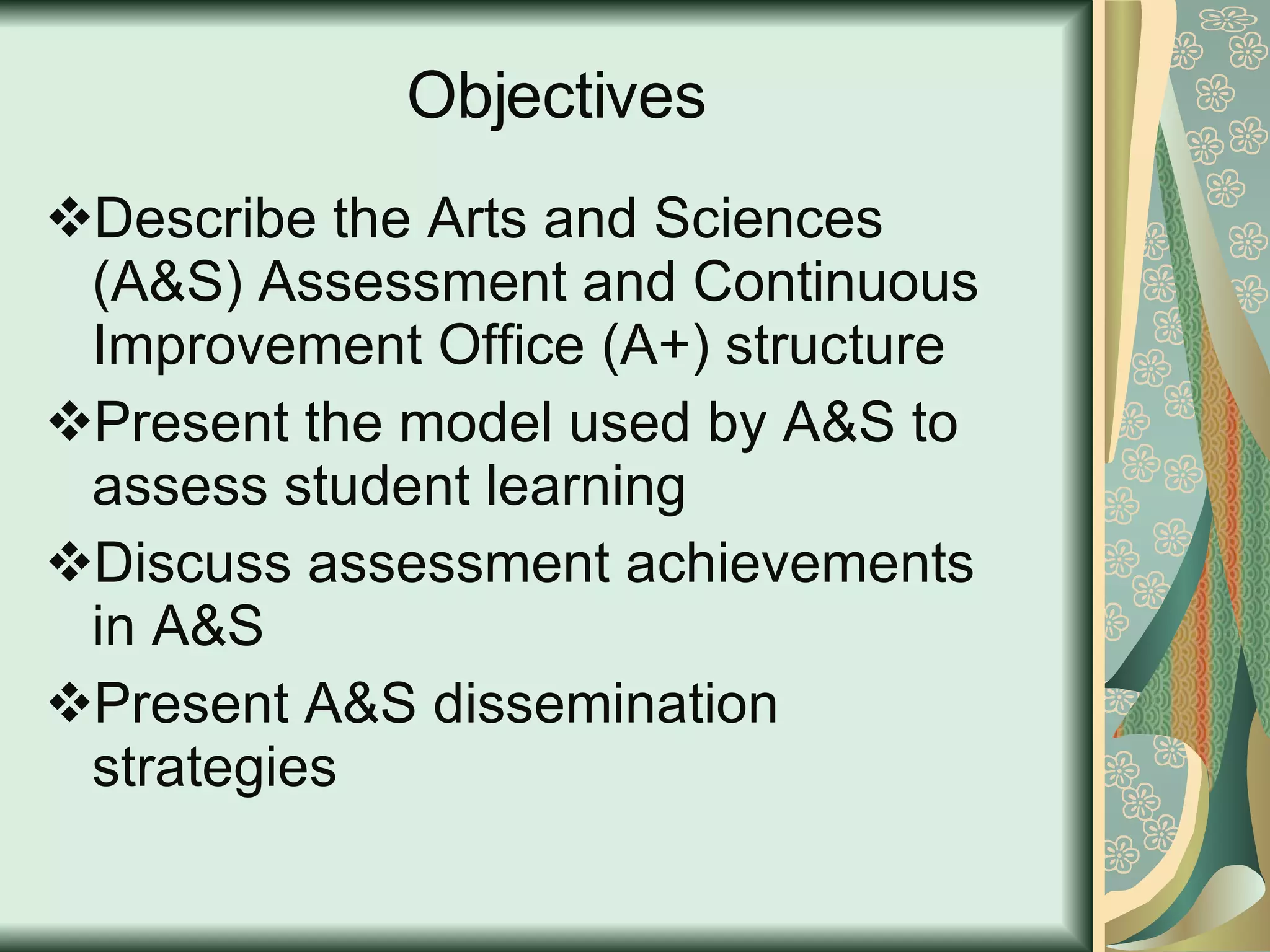 Objectives Describe the Arts and Sciences (A&S) Assessment and Continuous Improvement Office (A+) structure Present the model used by A&S to  assess student learning  Discuss assessment achievements in A&S Present A&S dissemination strategies 