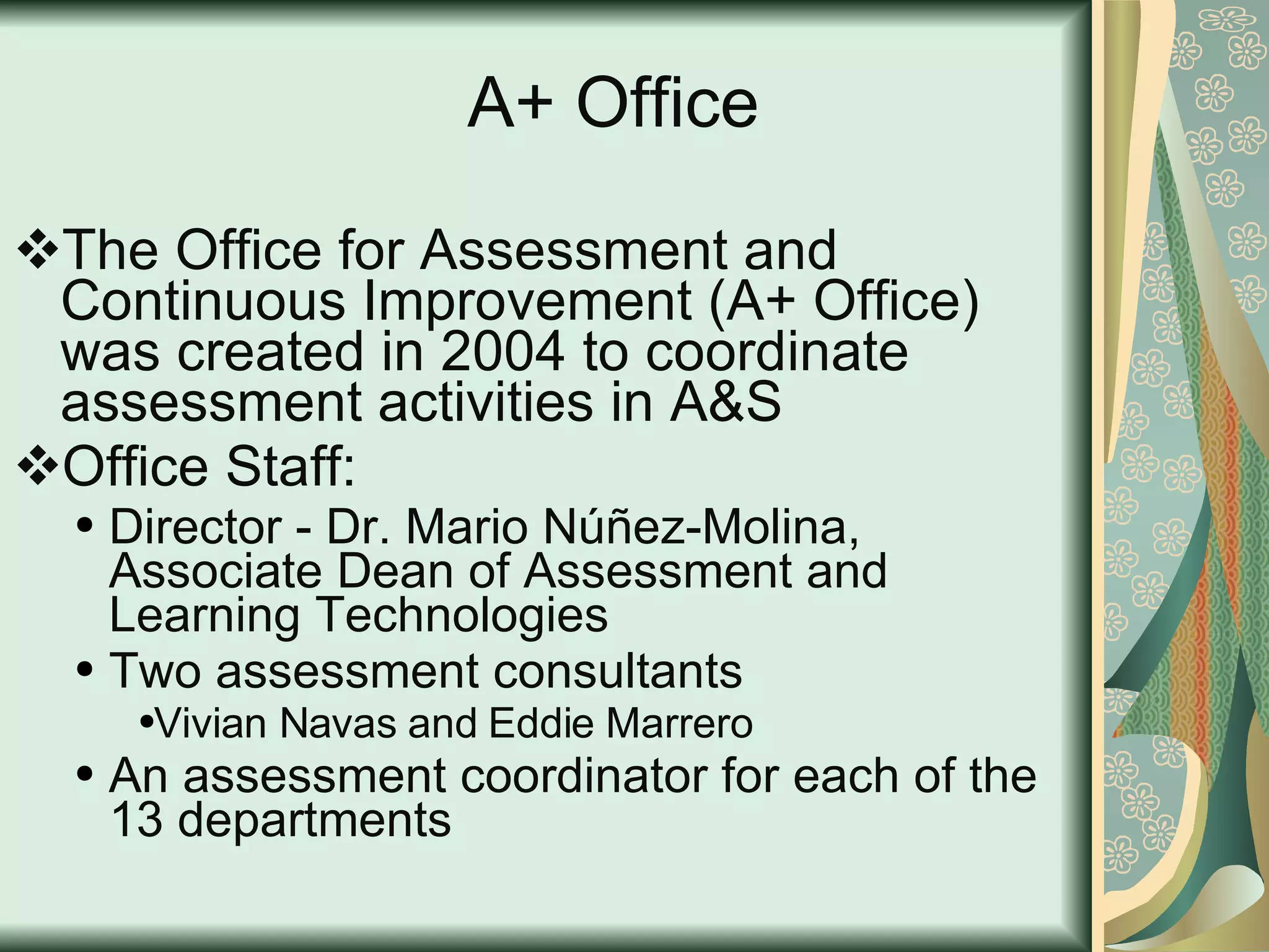 A+ Office The Office for Assessment and Continuous Improvement (A+ Office) was created in 2004 to coordinate assessment activities in A&S  Office Staff: Director - Dr. Mario Núñez-Molina, Associate Dean of Assessment and Learning Technologies Two assessment consultants  Vivian Navas and Eddie Marrero  An assessment coordinator for each of the 13 departments 