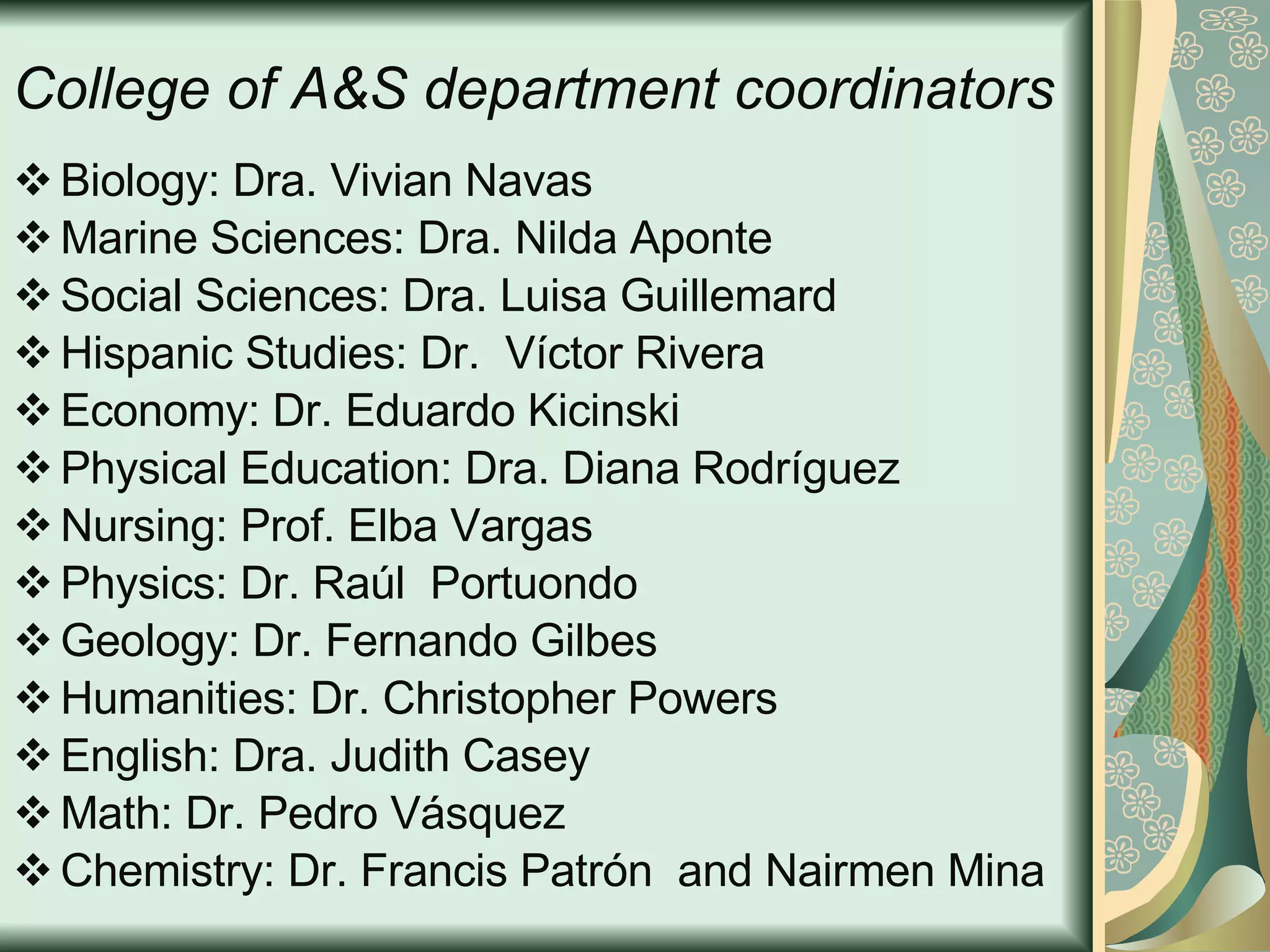 College of A&S department coordinators Biology: Dra. Vivian Navas Marine Sciences: Dra. Nilda Aponte Social Sciences: Dra. Luisa Guillemard Hispanic Studies:  Dr.  Víctor Rivera Economy: Dr. Eduardo Kicinski Physical Education: Dra. Diana Rodríguez Nursing: Prof. Elba Vargas Physics:  Dr. Raúl  Portuondo Geology: Dr. Fernando Gilbes Humanities: Dr. Christopher Powers English: Dra. Judith Casey Math:  Dr. Pedro Vásquez Chemistry: Dr. Francis Patrón  and Nairmen Mina 
