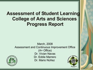 Assessment of Student Learning   College of Arts and Sciences   Progress Report March, 2008 Assessment and Continuous Improvement Office (A+ Office) Dr. Vivian Navas Dr. Eddie Marrero Dr. Mario Núñez  