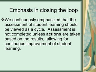 Emphasis in closing the loop We continuously emphasized that the assessment of student learning should be viewed as a cycle.  Assessment is not completed unless  actions  are taken based on the results,  allowing for continuous improvement of student learning. 