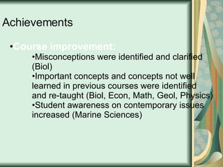 Achievements Course improvement:  Misconceptions were identified and clarified (Biol)  Important concepts and concepts not well learned in previous courses were identified and re-taught (Biol, Econ, Math, Geol, Physics) Student awareness on contemporary issues increased (Marine Sciences) 