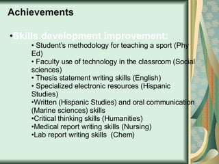 Skills development improvement: Student’s methodology for teaching a sport (Phy Ed) Faculty use of technology in the classroom (Social sciences) Thesis statement writing skills (English) Specialized electronic resources (Hispanic Studies) Written (Hispanic Studies) and oral communication (Marine sciences) skills  Critical thinking skills (Humanities) Medical report writing skills (Nursing) Lab report writing skills  (Chem) Achievements 