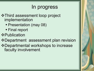 In progress Third assessment loop project implementation Presentation (may 08) Final report Publication  Department  assessment plan revision Departmental workshops to increase faculty involvement 