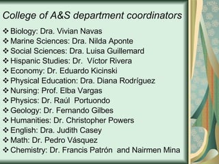 College of A&S department coordinators Biology: Dra. Vivian Navas Marine Sciences: Dra. Nilda Aponte Social Sciences: Dra. Luisa Guillemard Hispanic Studies:  Dr.  Víctor Rivera Economy: Dr. Eduardo Kicinski Physical Education: Dra. Diana Rodríguez Nursing: Prof. Elba Vargas Physics:  Dr. Raúl  Portuondo Geology: Dr. Fernando Gilbes Humanities: Dr. Christopher Powers English: Dra. Judith Casey Math:  Dr. Pedro Vásquez Chemistry: Dr. Francis Patrón  and Nairmen Mina 