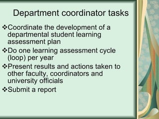 Department coordinator tasks Coordinate the development of a departmental student learning assessment plan Do one learning assessment cycle (loop) per year Present results and actions taken to other faculty, coordinators and university officials Submit a report 