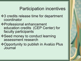 Participation incentives 3 credits release time for department coordinator Professional enhancement education credits  (CEP Center) for faculty participants Seed money to conduct learning assessment research  Opportunity to publish in Avalúo Plus Journal 
