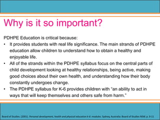 Why is it so important?
PDHPE Education is critical because:
• It provides students with real life significance. The main strands of PDHPE
education allow children to understand how to obtain a healthy and
enjoyable life.
• All of the strands within the PDHPE syllabus focus on the central parts of
child development looking at healthy relationships, being active, making
good choices about their own health, and understanding how their body
constantly undergoes change.
• The PDHPE syllabus for K-6 provides children with “an ability to act in
ways that will keep themselves and others safe from harm.”
Board of Studies. (2001). Personal development, health and physical education k-6: modules. Sydney, Australia: Board of Studies NSW. p. 9-11
 