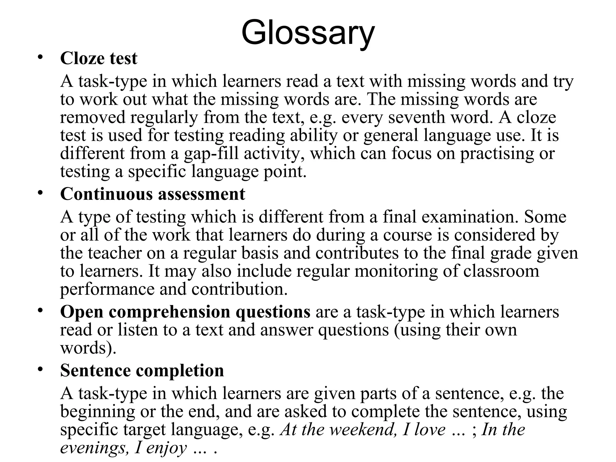 Glossary
• Cloze test
A task-type in which learners read a text with missing words and try
to work out what the missing words are. The missing words are
removed regularly from the text, e.g. every seventh word. A cloze
test is used for testing reading ability or general language use. It is
different from a gap-fill activity, which can focus on practising or
testing a specific language point.
• Continuous assessment
A type of testing which is different from a final examination. Some
or all of the work that learners do during a course is considered by
the teacher on a regular basis and contributes to the final grade given
to learners. It may also include regular monitoring of classroom
performance and contribution.
• Open comprehension questions are a task-type in which learners
read or listen to a text and answer questions (using their own
words).
• Sentence completion
A task-type in which learners are given parts of a sentence, e.g. the
beginning or the end, and are asked to complete the sentence, using
specific target language, e.g. At the weekend, I love … ; In the
evenings, I enjoy … .
 