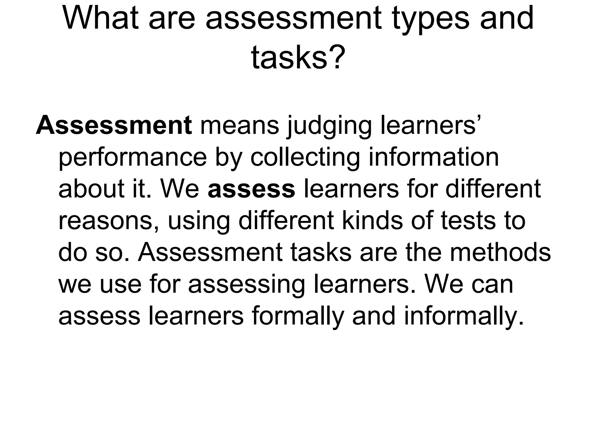 What are assessment types and
tasks?
Assessment means judging learners’
performance by collecting information
about it. We assess learners for different
reasons, using different kinds of tests to
do so. Assessment tasks are the methods
we use for assessing learners. We can
assess learners formally and informally.
 