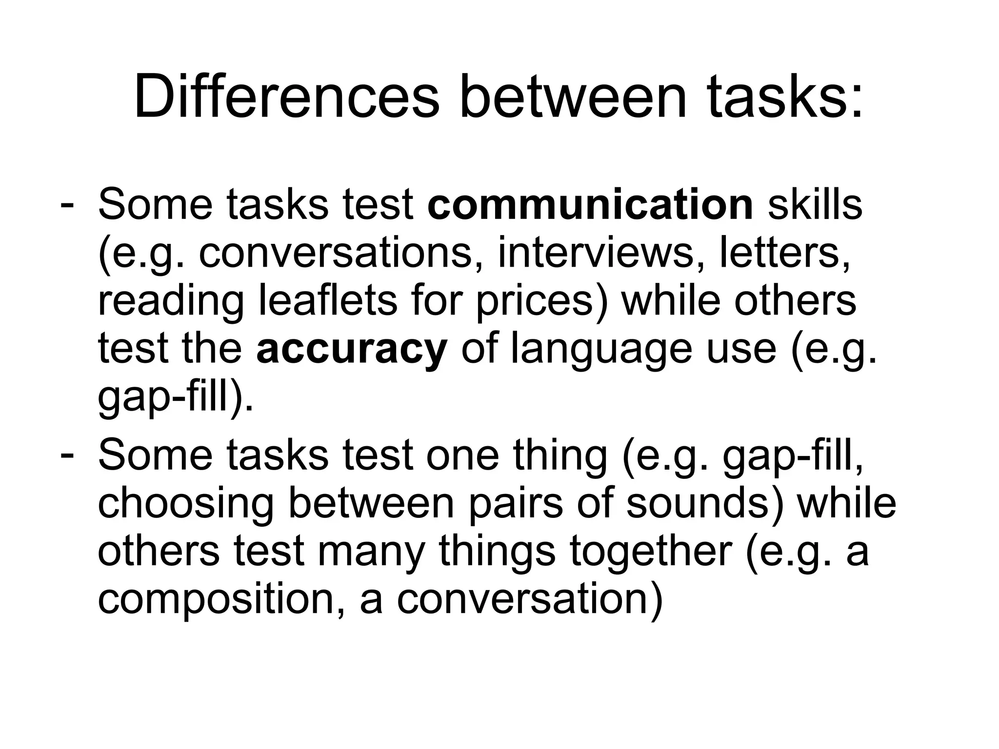 Differences between tasks:
- Some tasks test communication skills
(e.g. conversations, interviews, letters,
reading leaflets for prices) while others
test the accuracy of language use (e.g.
gap-fill).
- Some tasks test one thing (e.g. gap-fill,
choosing between pairs of sounds) while
others test many things together (e.g. a
composition, a conversation)
 