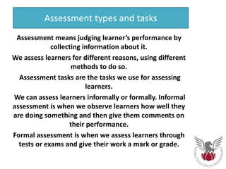 Assessment types and tasks
Assessment means judging learner’s performance by
collecting information about it.
We assess learners for different reasons, using different
methods to do so.
Assessment tasks are the tasks we use for assessing
learners.
We can assess learners informally or formally. Informal
assessment is when we observe learners how well they
are doing something and then give them comments on
their performance.
Formal assessment is when we assess learners through
tests or exams and give their work a mark or grade.
 