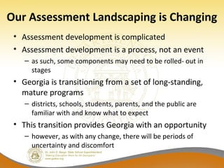Our Assessment Landscaping is Changing
• Assessment development is complicated
• Assessment development is a process, not an event
– as such, some components may need to be rolled- out in
stages
• Georgia is transitioning from a set of long-standing,
mature programs
– districts, schools, students, parents, and the public are
familiar with and know what to expect
• This transition provides Georgia with an opportunity
– however, as with any change, there will be periods of
uncertainty and discomfort
 