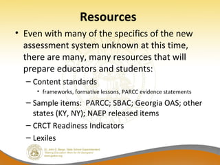Resources
• Even with many of the specifics of the new
assessment system unknown at this time,
there are many, many resources that will
prepare educators and students:
– Content standards
• frameworks, formative lessons, PARCC evidence statements
– Sample items: PARCC; SBAC; Georgia OAS; other
states (KY, NY); NAEP released items
– CRCT Readiness Indicators
– Lexiles
 