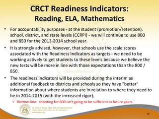 CRCT Readiness Indicators:
Reading, ELA, Mathematics
• For accountability purposes - at the student (promotion/retention),
school, district, and state levels (CCRPI) - we will continue to use 800
and 850 for the 2013-2014 school year.
• It is strongly advised, however, that schools use the scale scores
associated with the Readiness Indicators as targets - we need to be
working actively to get students to these levels because we believe the
new tests will be more in line with those expectations than the 800 /
850.
• The readiness indicators will be provided during the interim as
additional feedback to districts and schools so they have "better"
information about where students are in relation to where they need to
be in 2014-2015 (with the increased rigor).
√ Bottom line: shooting for 800 isn't going to be sufficient in future years.
16
 