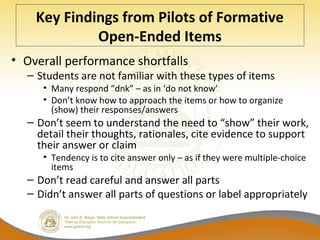 Key Findings from Pilots of Formative
Open-Ended Items
• Overall performance shortfalls
– Students are not familiar with these types of items
• Many respond “dnk” – as in ‘do not know’
• Don’t know how to approach the items or how to organize
(show) their responses/answers
– Don’t seem to understand the need to “show” their work,
detail their thoughts, rationales, cite evidence to support
their answer or claim
• Tendency is to cite answer only – as if they were multiple-choice
items
– Don’t read careful and answer all parts
– Didn’t answer all parts of questions or label appropriately
 
