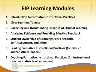 FIP Learning Modules
1. Introduction to Formative Instructional Practices
2. Clear Learning Targets
3. Collecting and Documenting Evidence of Student Learning
4. Analyzing Evidence and Providing Effective Feedback
5. Student Ownership of Learning: Peer Feedback,
Self-Assessment, and More
6. Leading Formative Instructional Practices (for district
and/or school leaders)
7. Coaching Formative Instructional Practices (for instructional
coaches and/or teacher leaders)
 